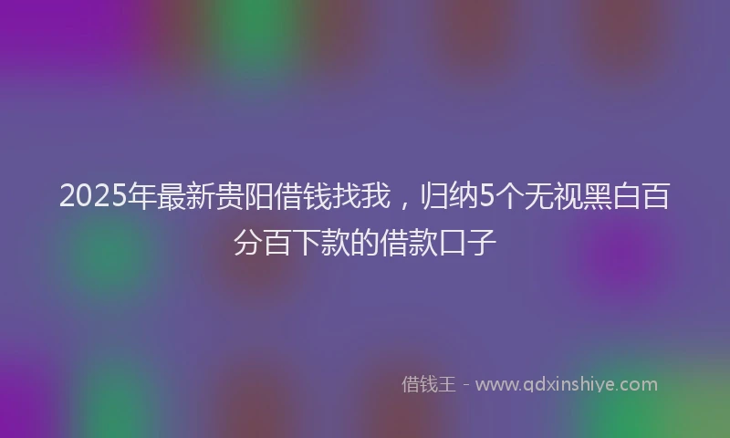 2025年最新贵阳借钱找我，归纳5个无视黑白百分百下款的借款口子