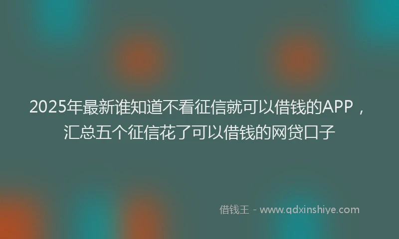 2025年最新谁知道不看征信就可以借钱的APP，汇总五个征信花了可以借钱的网贷口子