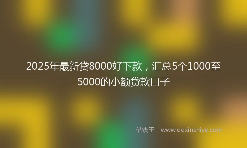 2025年最新贷8000好下款，汇总5个1000至5000的小额贷款口子