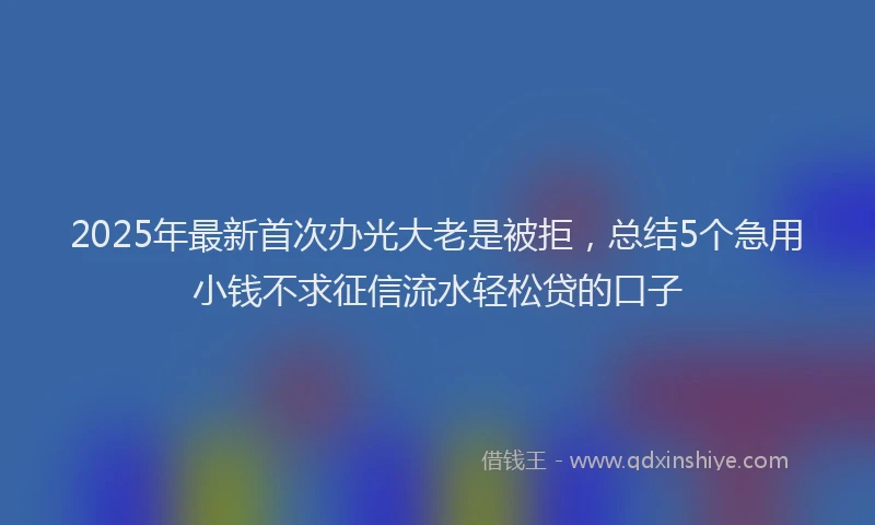 2025年最新首次办光大老是被拒，总结5个急用小钱不求征信流水轻松贷的口子