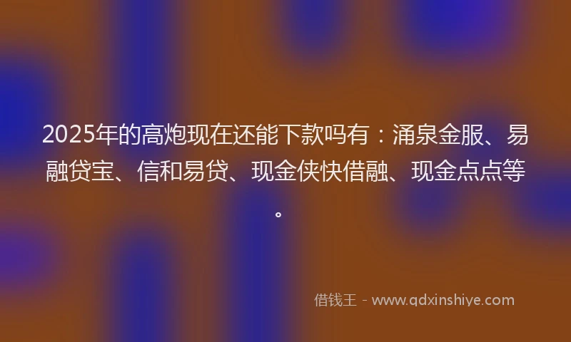 2025年的高炮现在还能下款吗有：涌泉金服、易融贷宝、信和易贷、现金侠快借融、现金点点等。