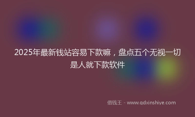 2025年最新钱站容易下款嘛，盘点五个无视一切是人就下款软件