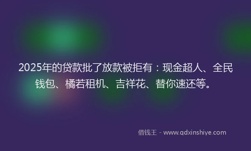 2025年的贷款批了放款被拒有：现金超人、全民钱包、橘若租机、吉祥花、替你速还等。