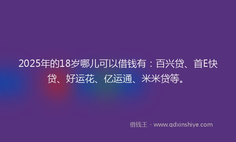 2025年的18岁哪儿可以借钱有：百兴贷、首E快贷、好运花、亿运通、米米贷等。
