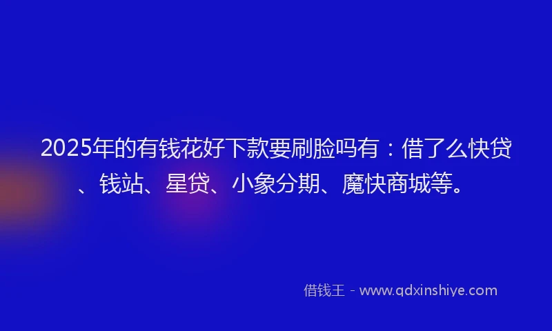2025年的有钱花好下款要刷脸吗有：借了么快贷、钱站、星贷、小象分期、魔快商城等。