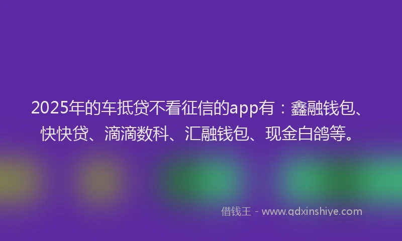 2025年的车抵贷不看征信的app有：鑫融钱包、快快贷、滴滴数科、汇融钱包、现金白鸽等。