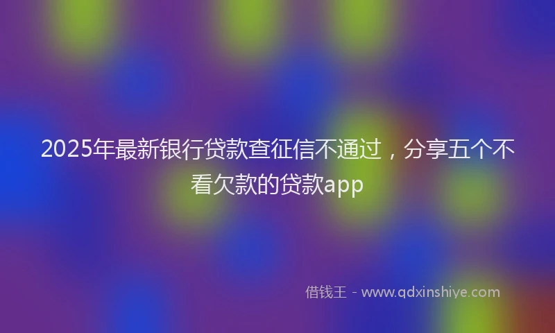 2025年最新银行贷款查征信不通过，分享五个不看欠款的贷款app