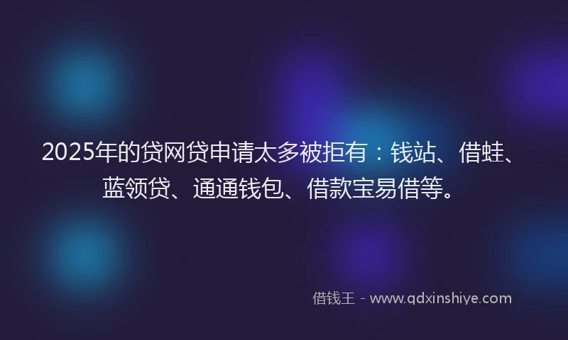 2025年的贷网贷申请太多被拒有：钱站、借蛙、蓝领贷、通通钱包、借款宝易借等。