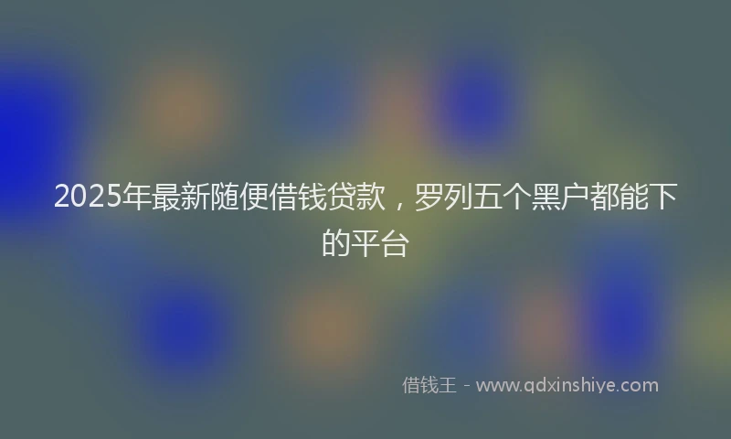 2025年最新随便借钱贷款，罗列五个黑户都能下的平台