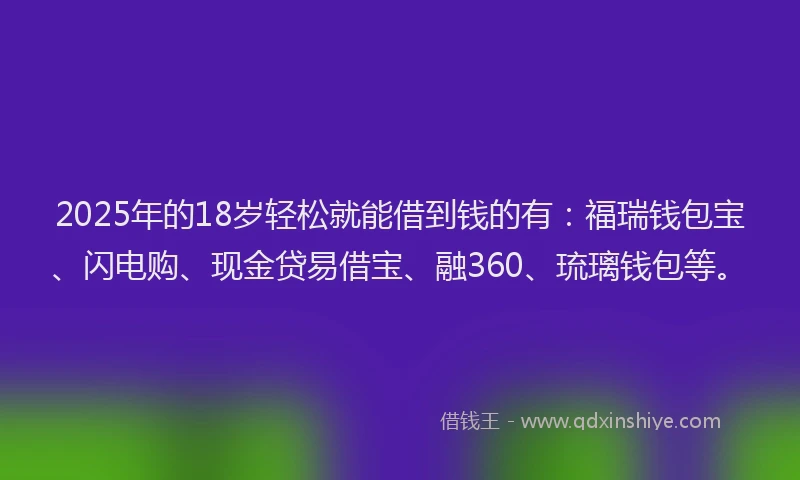 2025年的18岁轻松就能借到钱的有：福瑞钱包宝、闪电购、现金贷易借宝、融360、琉璃钱包等。