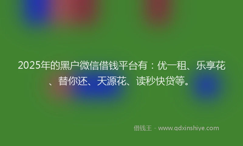2025年的黑户微信借钱平台有：优一租、乐享花、替你还、天源花、读秒快贷等。