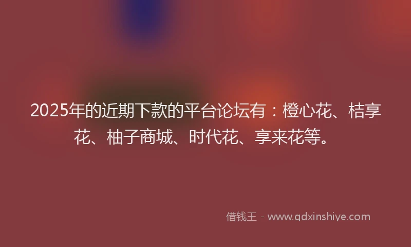 2025年的近期下款的平台论坛有：橙心花、桔享花、柚子商城、时代花、享来花等。