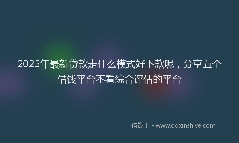 2025年最新贷款走什么模式好下款呢，分享五个借钱平台不看综合评估的平台