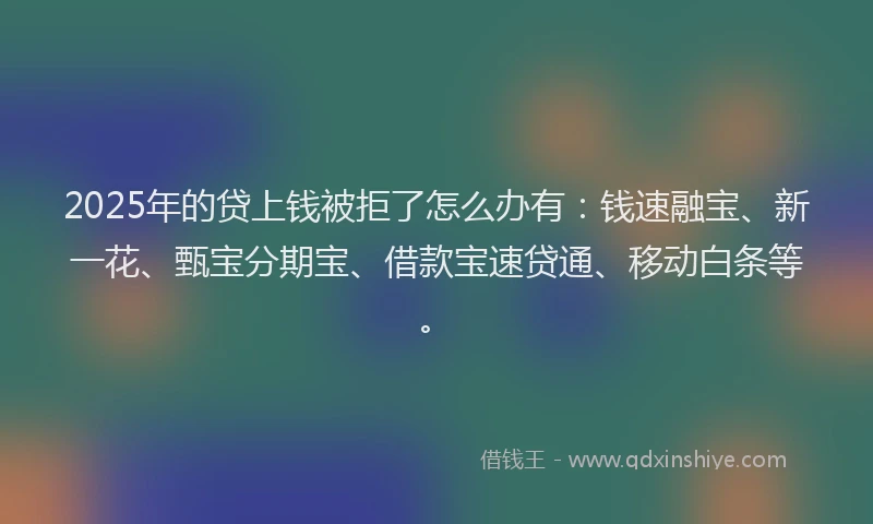 2025年的贷上钱被拒了怎么办有：钱速融宝、新一花、甄宝分期宝、借款宝速贷通、移动白条等。
