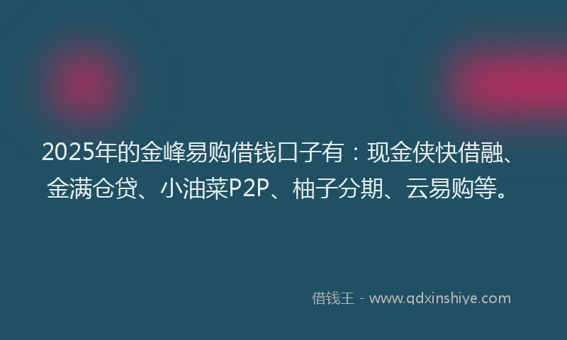 2025年的金峰易购借钱口子有：现金侠快借融、金满仓贷、小油菜P2P、柚子分期、云易购等。
