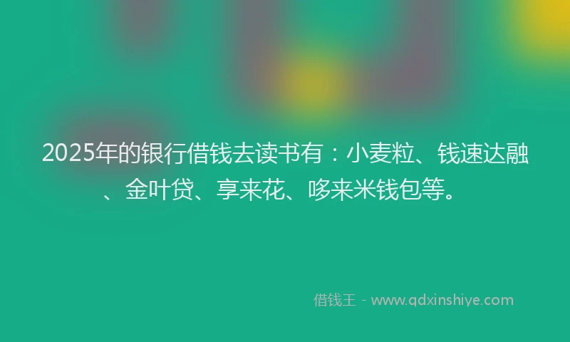 2025年的银行借钱去读书有：小麦粒、钱速达融、金叶贷、享来花、哆来米钱包等。