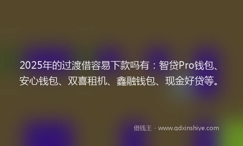 2025年的过渡借容易下款吗有：智贷Pro钱包、安心钱包、双喜租机、鑫融钱包、现金好贷等。