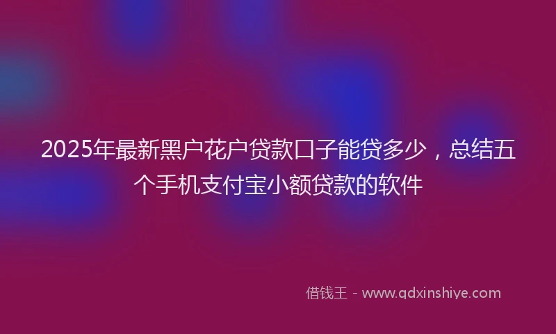 2025年最新黑户花户贷款口子能贷多少，总结五个手机支付宝小额贷款的软件