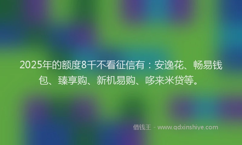 2025年的额度8千不看征信有：安逸花、畅易钱包、臻享购、新机易购、哆来米贷等。