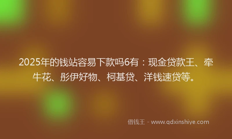 2025年的钱站容易下款吗6有：现金贷款王、牵牛花、彤伊好物、柯基贷、洋钱速贷等。