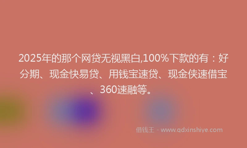 2025年的那个网贷无视黑白,100%下款的有：好分期、现金快易贷、用钱宝速贷、现金侠速借宝、360速融等。