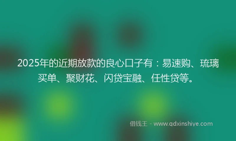 2025年的近期放款的良心口子有：易速购、琉璃买单、聚财花、闪贷宝融、任性贷等。