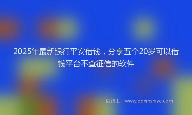 2025年最新银行平安借钱，分享五个20岁可以借钱平台不查征信的软件