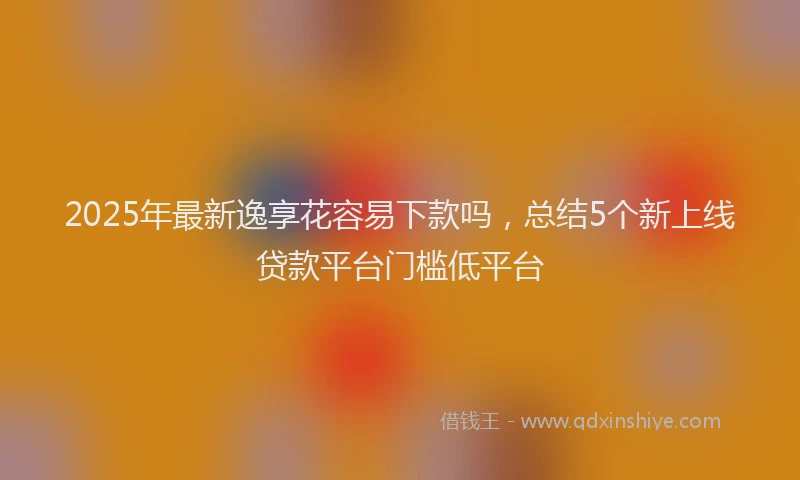 2025年最新逸享花容易下款吗，总结5个新上线贷款平台门槛低平台