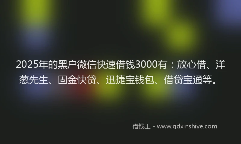 2025年的黑户微信快速借钱3000有：放心借、洋葱先生、固金快贷、迅捷宝钱包、借贷宝通等。