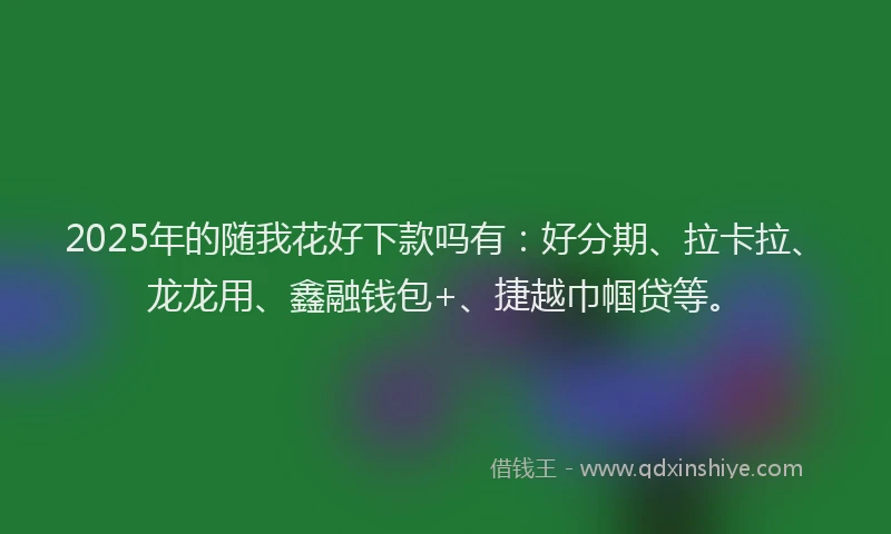 2025年的随我花好下款吗有：好分期、拉卡拉、龙龙用、鑫融钱包+、捷越巾帼贷等。