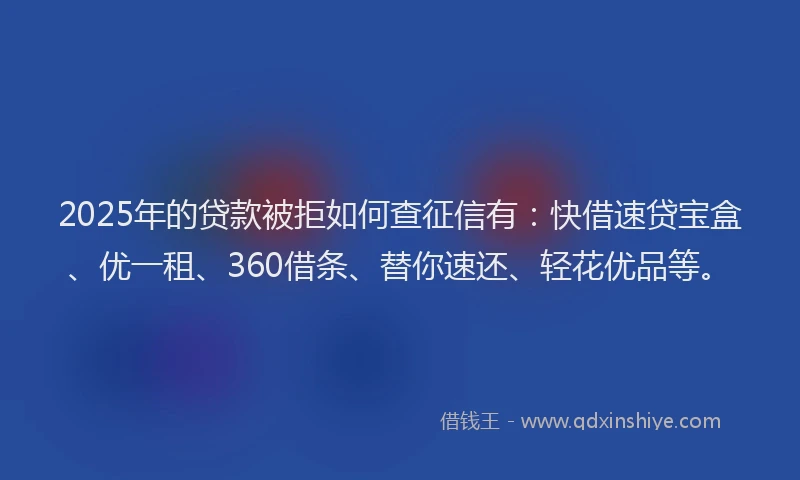 2025年的贷款被拒如何查征信有：快借速贷宝盒、优一租、360借条、替你速还、轻花优品等。