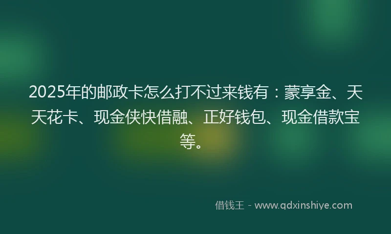 2025年的邮政卡怎么打不过来钱有：蒙享金、天天花卡、现金侠快借融、正好钱包、现金借款宝等。