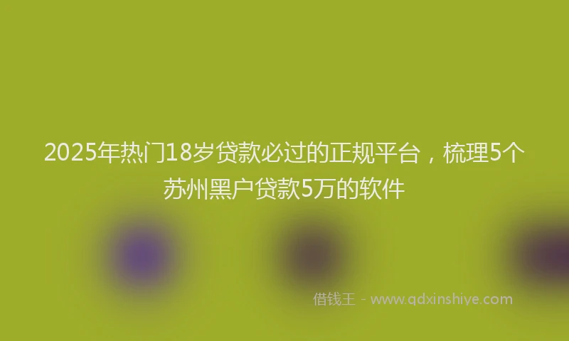 2025年热门18岁贷款必过的正规平台，梳理5个苏州黑户贷款5万的软件