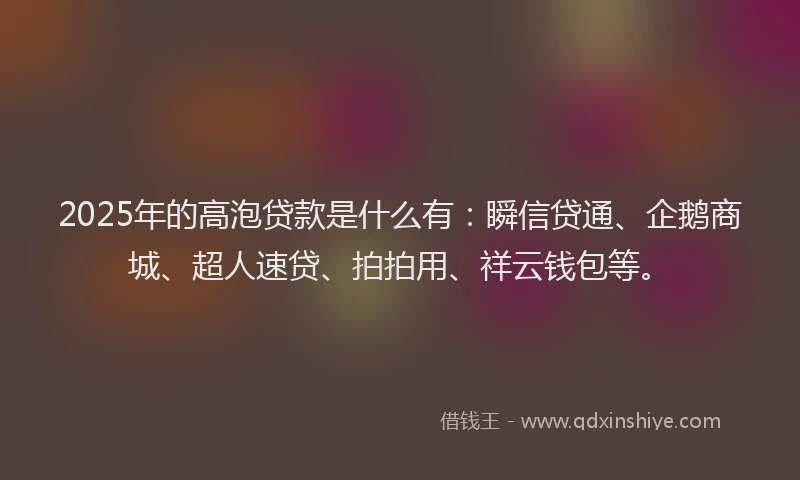 2025年的高泡贷款是什么有：瞬信贷通、企鹅商城、超人速贷、拍拍用、祥云钱包等。