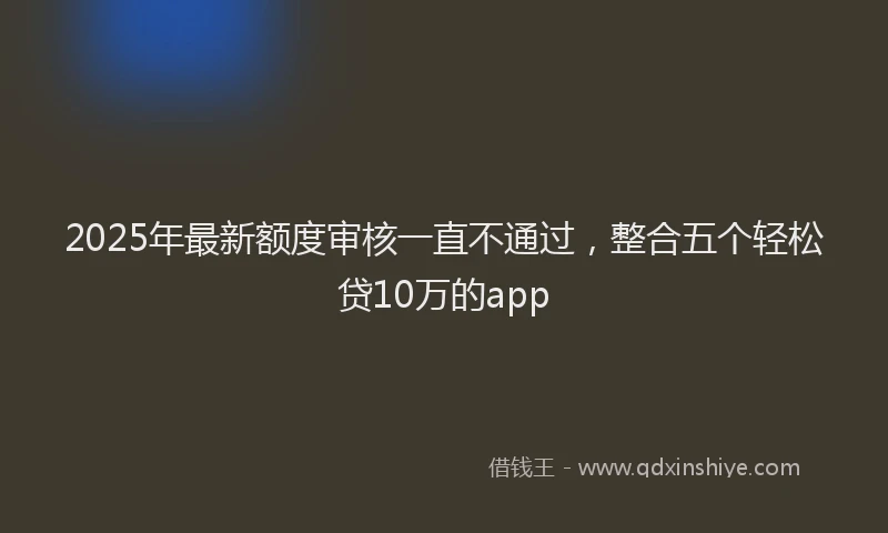 2025年最新额度审核一直不通过，整合五个轻松贷10万的app