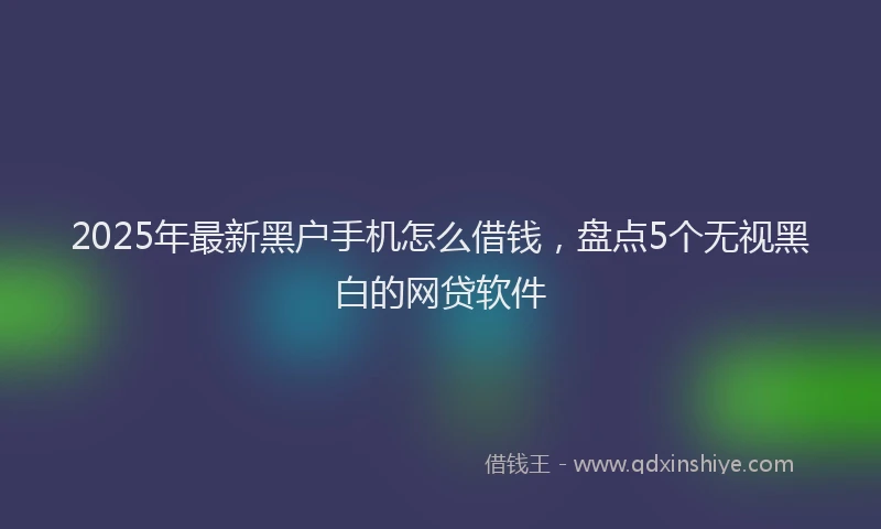 2025年最新黑户手机怎么借钱，盘点5个无视黑白的网贷软件