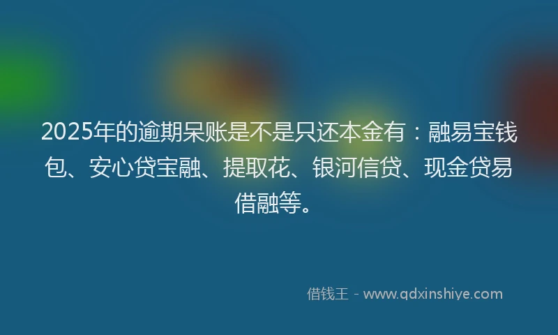 2025年的逾期呆账是不是只还本金有：融易宝钱包、安心贷宝融、提取花、银河信贷、现金贷易借融等。