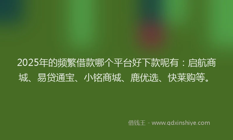 2025年的频繁借款哪个平台好下款呢有:启航商城、易贷通宝、小铭商城、鹿优选、快莱购等。