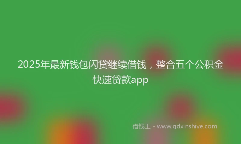 2025年最新钱包闪贷继续借钱，整合五个公积金快速贷款app