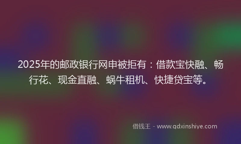 2025年的邮政银行网申被拒有：借款宝快融、畅行花、现金直融、蜗牛租机、快捷贷宝等。