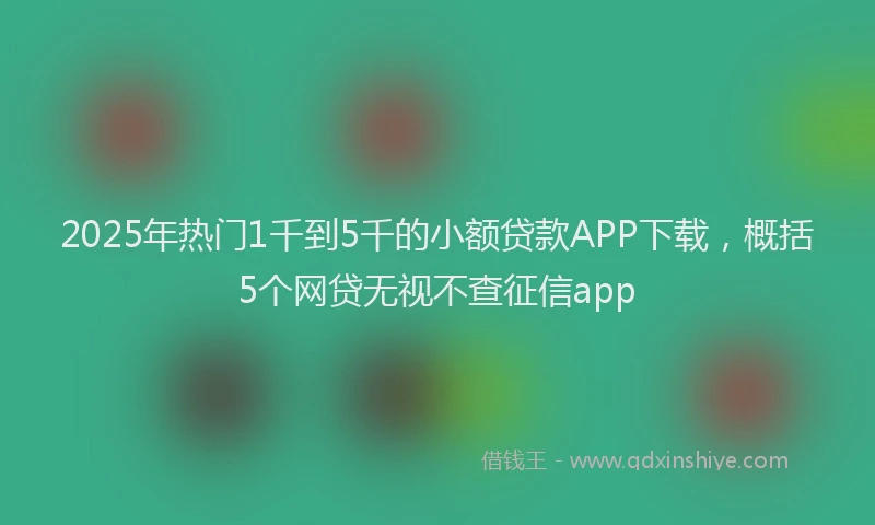 2025年热门1千到5千的小额贷款APP下载，概括5个网贷无视不查征信app