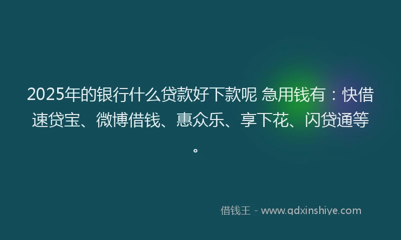 2025年的银行什么贷款好下款呢 急用钱有：快借速贷宝、微博借钱、惠众乐、享下花、闪贷通等。