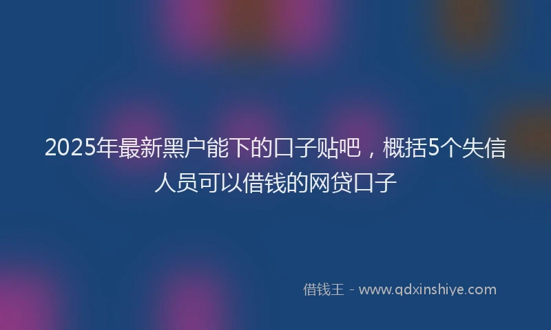 2025年最新黑户能下的口子贴吧，概括5个失信人员可以借钱的网贷口子