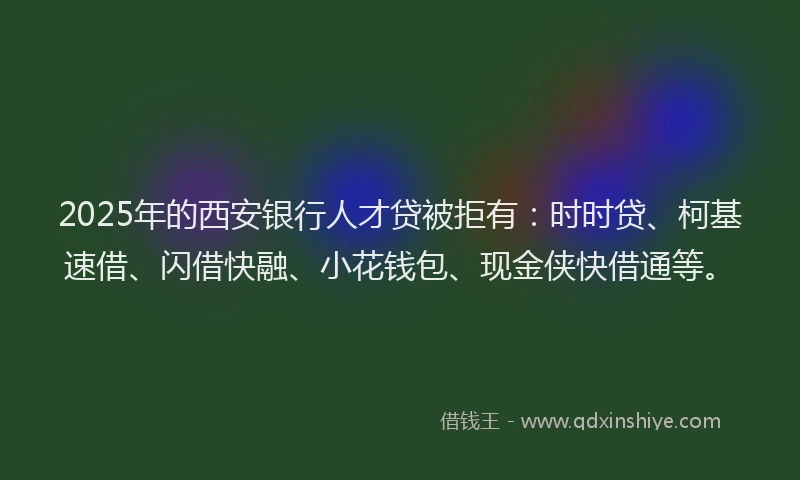 2025年的西安银行人才贷被拒有：时时贷、柯基速借、闪借快融、小花钱包、现金侠快借通等。