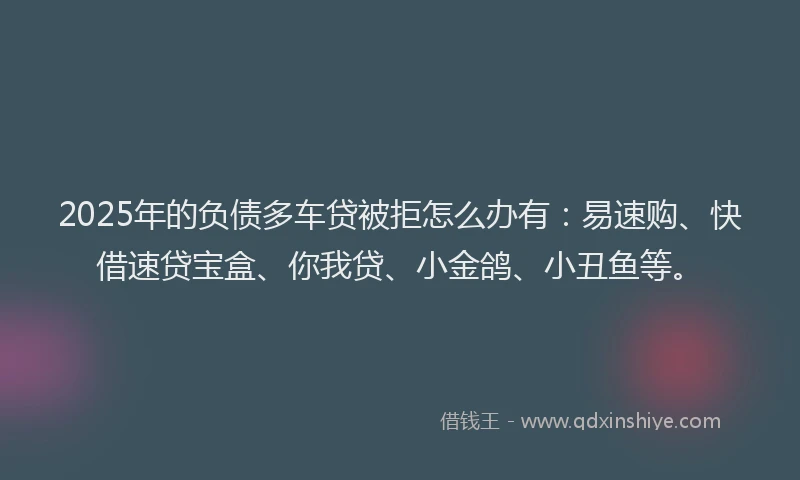 2025年的负债多车贷被拒怎么办有：易速购、快借速贷宝盒、你我贷、小金鸽、小丑鱼等。