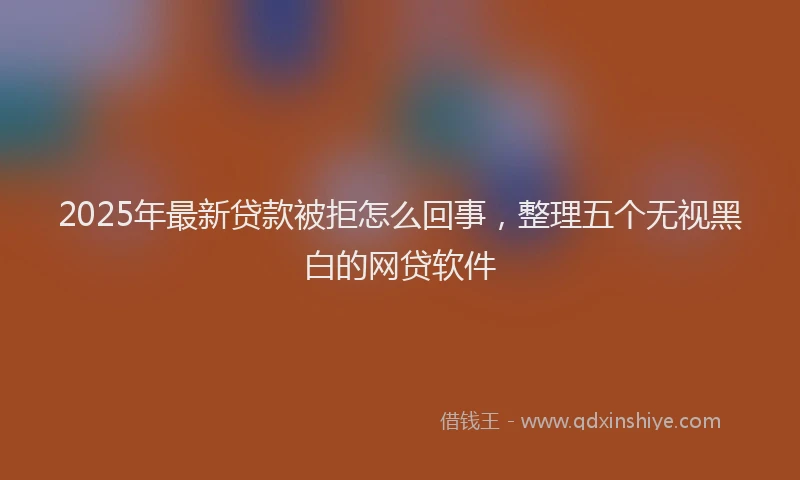 2025年最新贷款被拒怎么回事，整理五个无视黑白的网贷软件