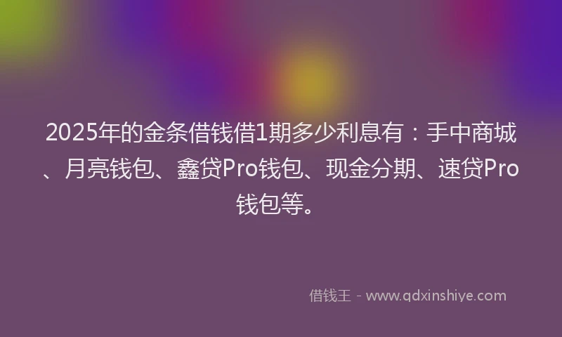 2025年的金条借钱借1期多少利息有：手中商城、月亮钱包、鑫贷Pro钱包、现金分期、速贷Pro钱包等。