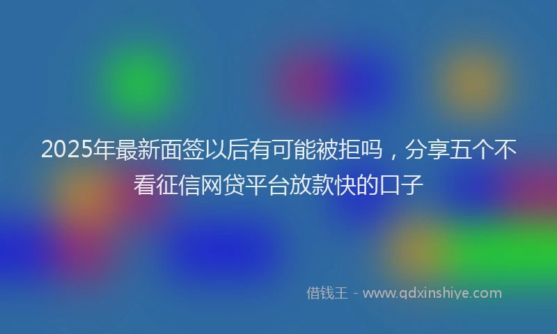 2025年最新面签以后有可能被拒吗，分享五个不看征信网贷平台放款快的口子