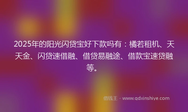 2025年的阳光闪贷宝好下款吗有：橘若租机、天天金、闪贷速借融、借贷易融途、借款宝速贷融等。