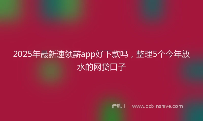2025年最新速领薪app好下款吗，整理5个今年放水的网贷口子